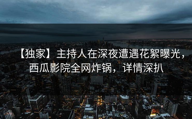 【独家】主持人在深夜遭遇花絮曝光，西瓜影院全网炸锅，详情深扒