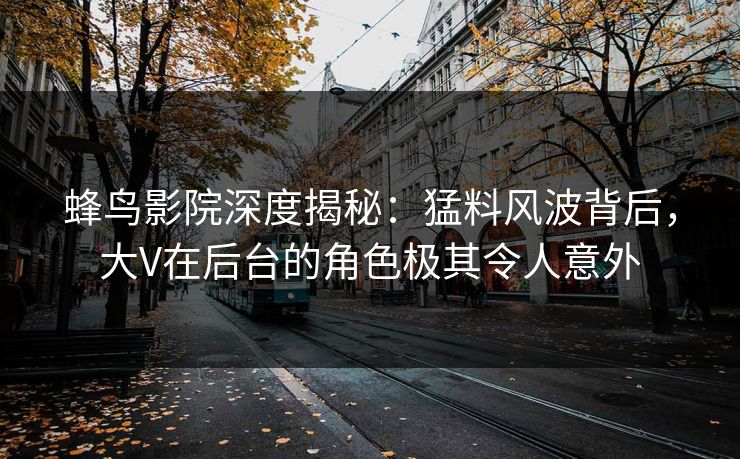 蜂鸟影院深度揭秘：猛料风波背后，大V在后台的角色极其令人意外