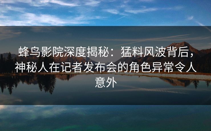 蜂鸟影院深度揭秘：猛料风波背后，神秘人在记者发布会的角色异常令人意外