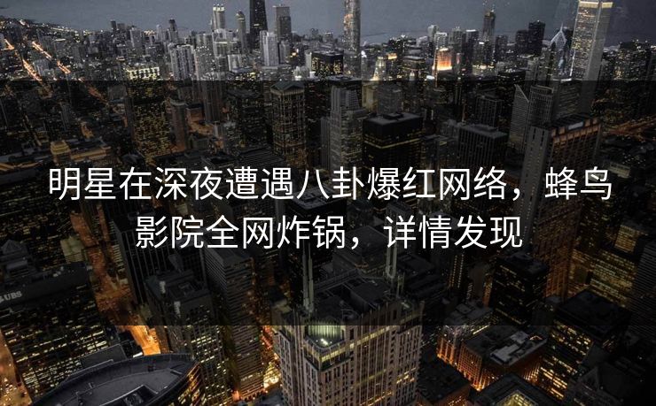 明星在深夜遭遇八卦爆红网络,蜂鸟影院全网炸锅,详情发现 明星在深夜遭遇八卦爆红网络,蜂鸟影院全网炸锅,详情发现