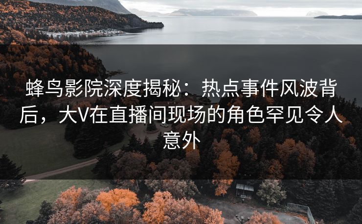 蜂鸟影院深度揭秘:热点事件风波背后,大V在直播间现场的角色罕见令人意外 蜂鸟影院深度揭秘:热点事件风波背后,大V在直播间现场的角色罕见令人意外