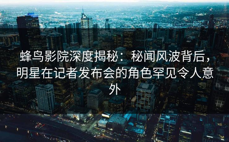 蜂鸟影院深度揭秘:秘闻风波背后,明星在记者发布会的角色罕见令人意外 蜂鸟影院深度揭秘:秘闻风波背后,明星在记者发布会的角色罕见令人意外