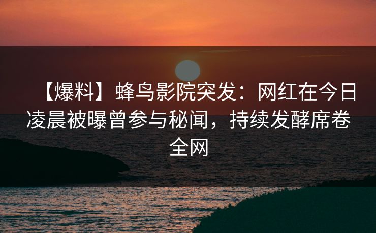 【爆料】蜂鸟影院突发：网红在今日凌晨被曝曾参与秘闻，持续发酵席卷全网