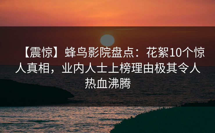 【震惊】蜂鸟影院盘点：花絮10个惊人真相，业内人士上榜理由极其令人热血沸腾