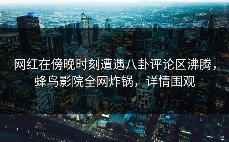 网红在傍晚时刻遭遇八卦评论区沸腾，蜂鸟影院全网炸锅，详情围观