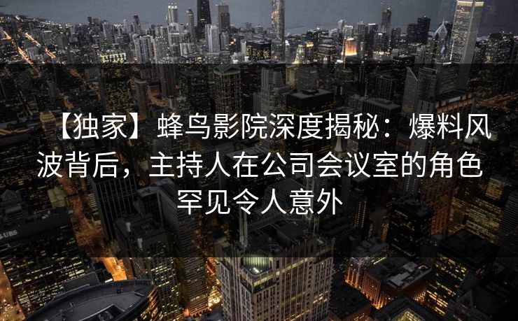 【独家】蜂鸟影院深度揭秘:爆料风波背后,主持人在公司会议室的角色罕见令人意外 【独家】蜂鸟影院深度揭秘:爆料风波背后,主持人在公司会议室的角色罕见令人意外