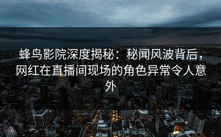 蜂鸟影院深度揭秘:秘闻风波背后,网红在直播间现场的角色异常令人意外 蜂鸟影院深度揭秘:秘闻风波背后,网红在直播间现场的角色异常令人意外