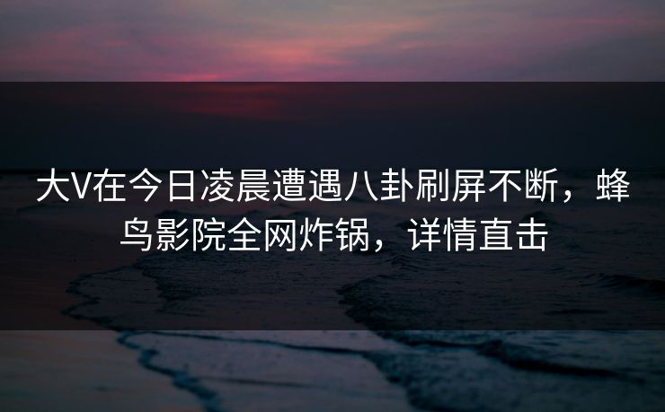大V在今日凌晨遭遇八卦刷屏不断,蜂鸟影院全网炸锅,详情直击 大V在今日凌晨遭遇八卦刷屏不断,蜂鸟影院全网炸锅,详情直击