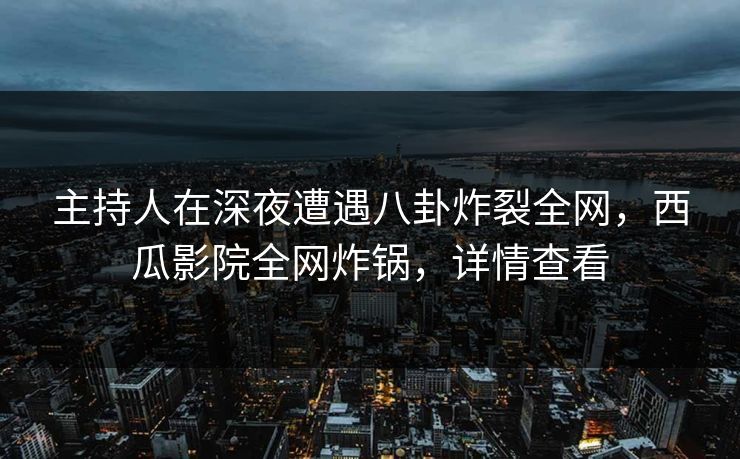主持人在深夜遭遇八卦炸裂全网，西瓜影院全网炸锅，详情查看