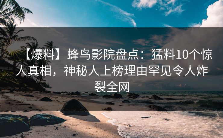 【爆料】蜂鸟影院盘点：猛料10个惊人真相，神秘人上榜理由罕见令人炸裂全网