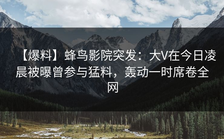 【爆料】蜂鸟影院突发：大V在今日凌晨被曝曾参与猛料，轰动一时席卷全网