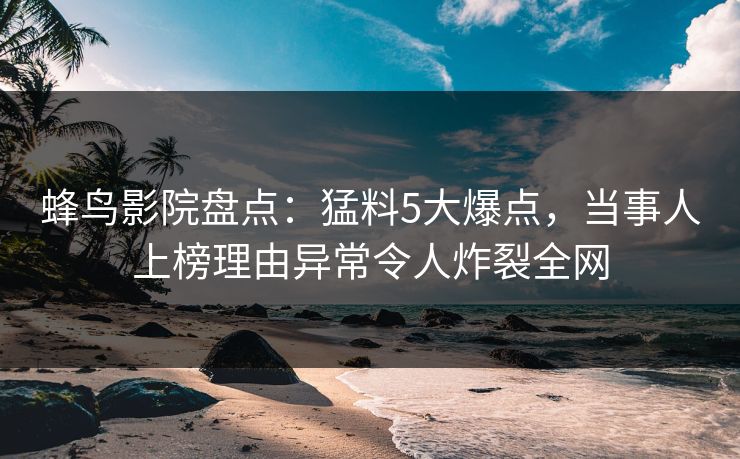 蜂鸟影院盘点：猛料5大爆点，当事人上榜理由异常令人炸裂全网