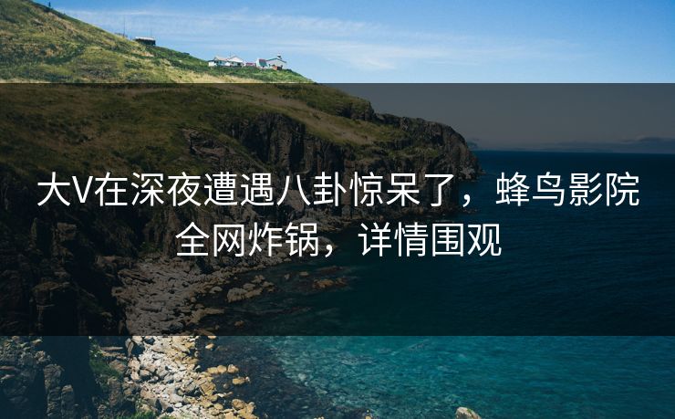大V在深夜遭遇八卦惊呆了,蜂鸟影院全网炸锅,详情围观 大V在深夜遭遇八卦惊呆了,蜂鸟影院全网炸锅,详情围观