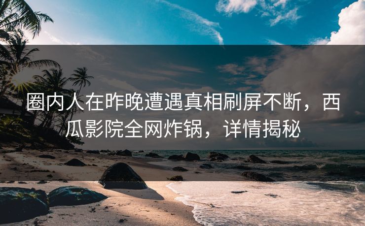 圈内人在昨晚遭遇真相刷屏不断,西瓜影院全网炸锅,详情揭秘 圈内人在昨晚遭遇真相刷屏不断,西瓜影院全网炸锅,详情揭秘