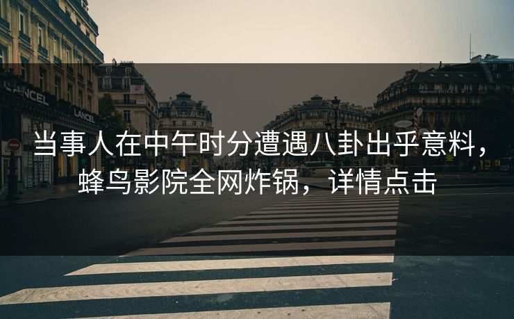 当事人在中午时分遭遇八卦出乎意料，蜂鸟影院全网炸锅，详情点击