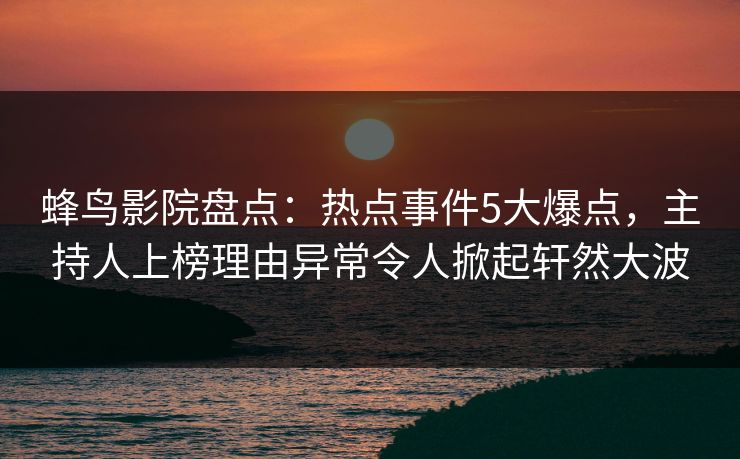 蜂鸟影院盘点:热点事件5大爆点,主持人上榜理由异常令人掀起轩然大波 蜂鸟影院盘点:热点事件5大爆点,主持人上榜理由异常令人掀起轩然大波