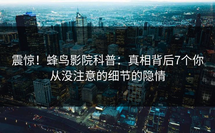 震惊!蜂鸟影院科普:真相背后7个你从没注意的细节的隐情 震惊!蜂鸟影院科普:真相背后7个你从没注意的细节的隐情