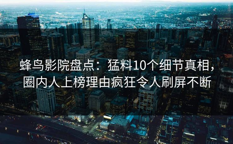 蜂鸟影院盘点:猛料10个细节真相,圈内人上榜理由疯狂令人刷屏不断 蜂鸟影院盘点:猛料10个细节真相,圈内人上榜理由疯狂令人刷屏不断