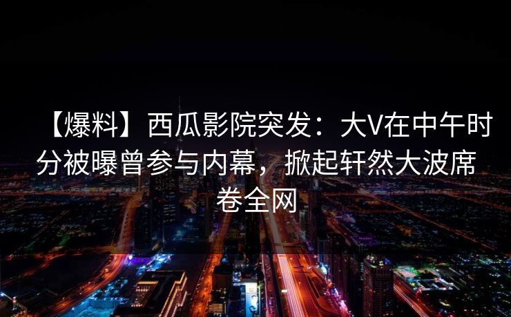【爆料】西瓜影院突发：大V在中午时分被曝曾参与内幕，掀起轩然大波席卷全网