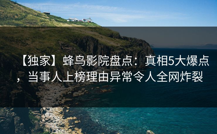 【独家】蜂鸟影院盘点：真相5大爆点，当事人上榜理由异常令人全网炸裂
