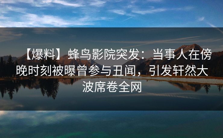 【爆料】蜂鸟影院突发：当事人在傍晚时刻被曝曾参与丑闻，引发轩然大波席卷全网