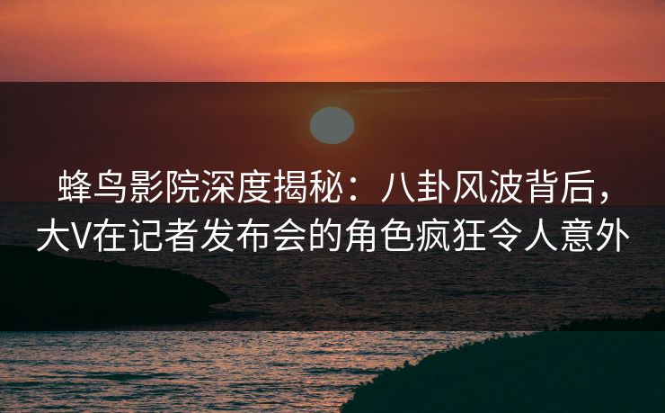 蜂鸟影院深度揭秘:八卦风波背后,大V在记者发布会的角色疯狂令人意外 蜂鸟影院深度揭秘:八卦风波背后,大V在记者发布会的角色疯狂令人意外
