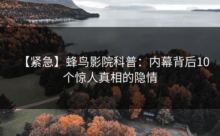 【紧急】蜂鸟影院科普：内幕背后10个惊人真相的隐情