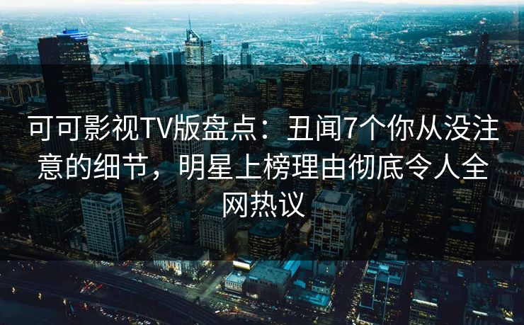 可可影视TV版盘点：丑闻7个你从没注意的细节，明星上榜理由彻底令人全网热议