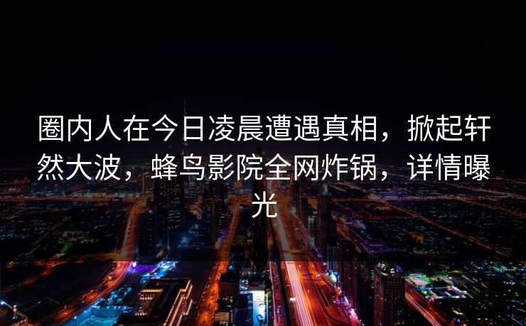 圈内人在今日凌晨遭遇真相,掀起轩然大波,蜂鸟影院全网炸锅,详情曝光 圈内人在今日凌晨遭遇真相,掀起轩然大波,蜂鸟影院全网炸锅,详情曝光