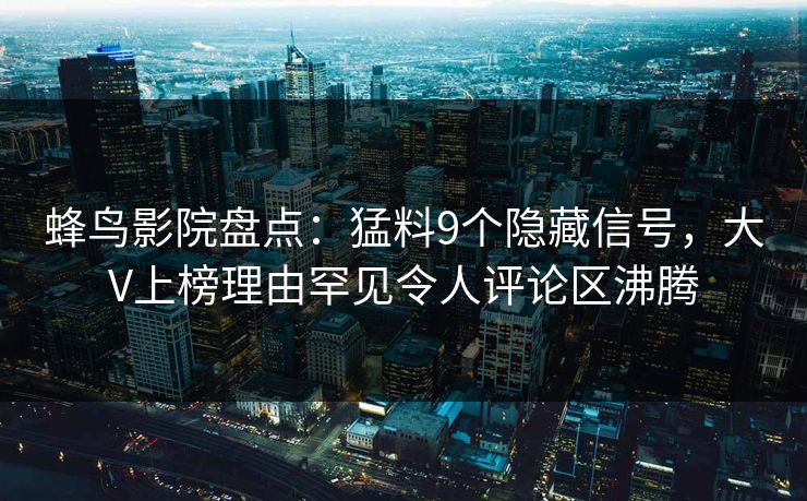 蜂鸟影院盘点:猛料9个隐藏信号,大V上榜理由罕见令人评论区沸腾 蜂鸟影院盘点:猛料9个隐藏信号,大V上榜理由罕见令人评论区沸腾