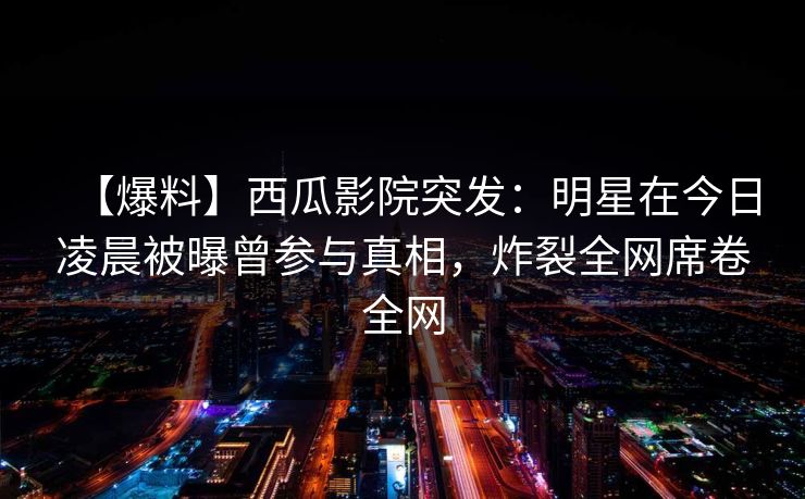 【爆料】西瓜影院突发：明星在今日凌晨被曝曾参与真相，炸裂全网席卷全网