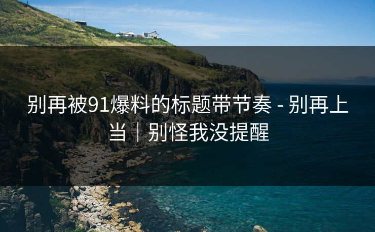 别再被91爆料的标题带节奏 - 别再上当|别怪我没提醒 别再被91爆料的标题带节奏 - 别再上当|别怪我没提醒