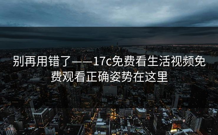 别再用错了——17c免费看生活视频免费观看正确姿势在这里 别再用错了——17c免费看生活视频免费观看正确姿势在这里