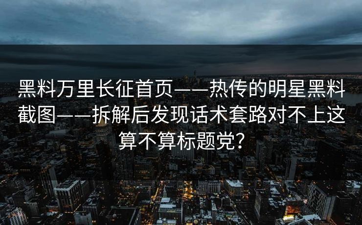 黑料万里长征首页——热传的明星黑料截图——拆解后发现话术套路对不上这算不算标题党? 黑料万里长征首页——热传的明星黑料截图——拆解后发现话术套路对不上这算不算标题党?