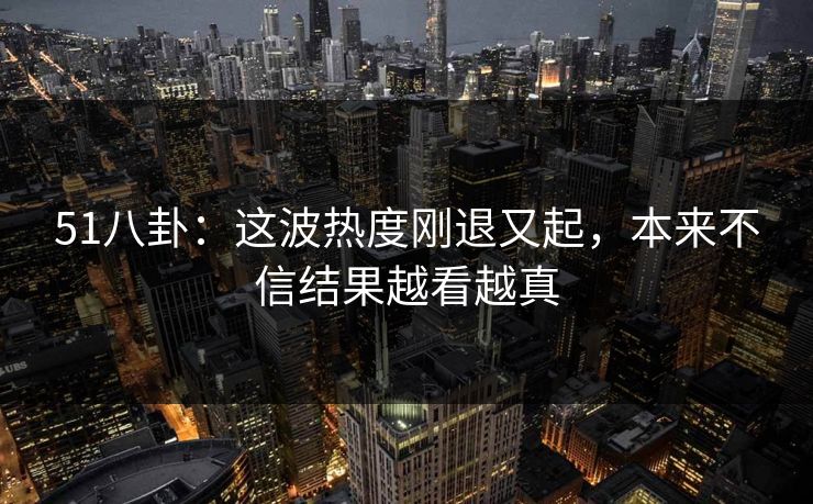 51八卦:这波热度刚退又起,本来不信结果越看越真 51八卦:这波热度刚退又起,本来不信结果越看越真
