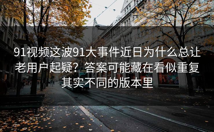 91视频这波91大事件近日为什么总让老用户起疑？答案可能藏在看似重复其实不同的版本里